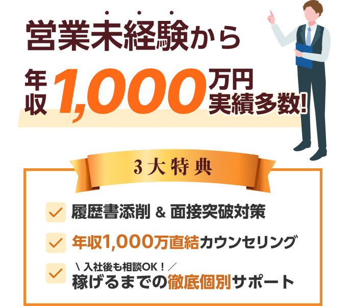 営業未経験から年収1,000万円実績多数!3大特典 1.履歴書添削&面接突破対策 2.年収1,000万直結カウンセリング 3.\入社後も相談OK！／稼げるまでの徹底個別サポート